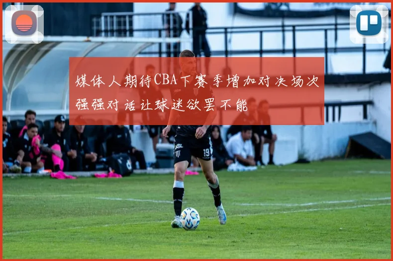 媒体人期待CBA下赛季增加对决场次强强对话让球迷欲罢不能