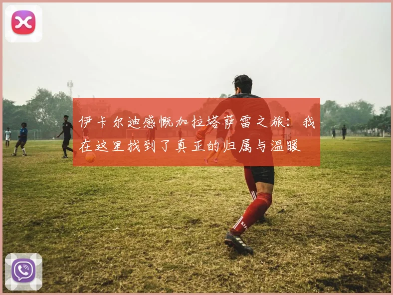 伊卡尔迪感慨加拉塔萨雷之旅：我在这里找到了真正的归属与温暖