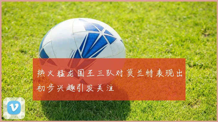 热火猛龙国王三队对莫兰特表现出初步兴趣引发关注