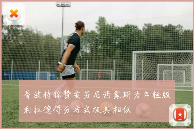 香波特称赞安芬尼西蒙斯为年轻版利拉德得分方式极其相似