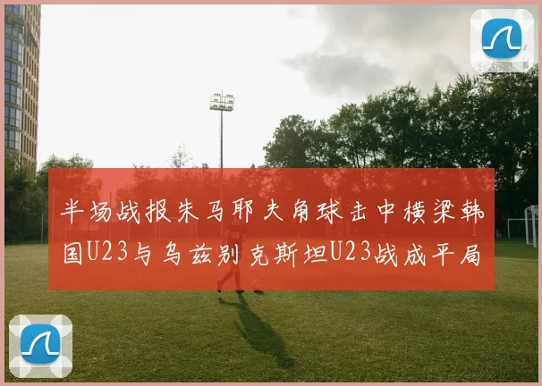 半场战报朱马耶夫角球击中横梁韩国U23与乌兹别克斯坦U23战成平局