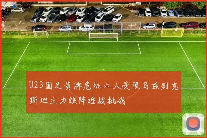 U23国足黄牌危机六人受限乌兹别克斯坦主力缺阵迎战挑战