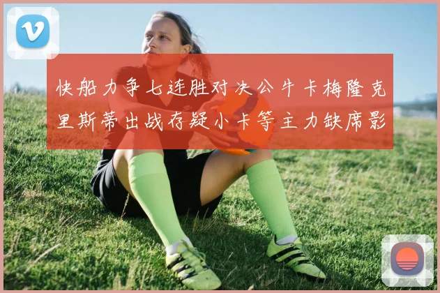 快船力争七连胜对决公牛卡梅隆克里斯蒂出战存疑小卡等主力缺席影响比赛走势