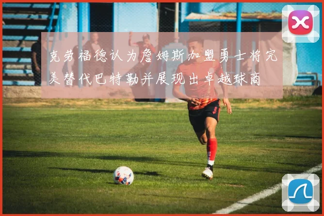 克劳福德认为詹姆斯加盟勇士将完美替代巴特勒并展现出卓越球商