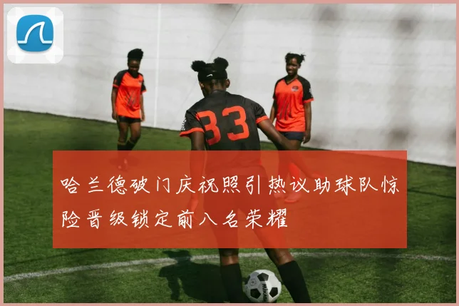 哈兰德破门庆祝照引热议助球队惊险晋级锁定前八名荣耀