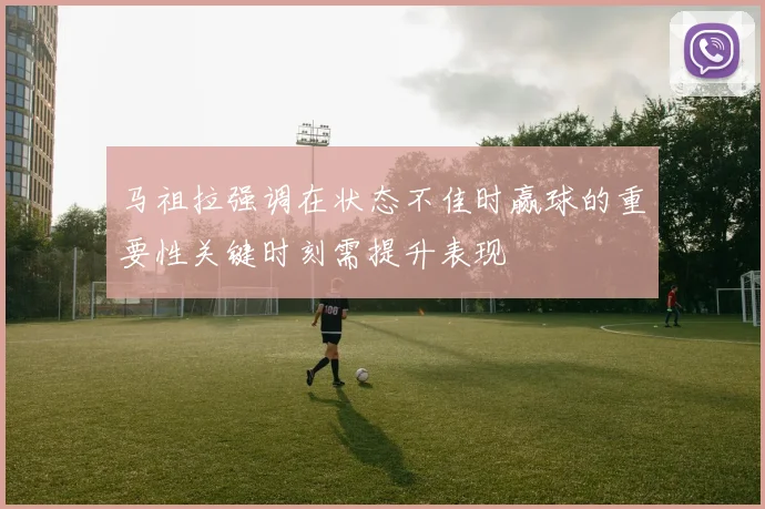 马祖拉强调在状态不佳时赢球的重要性关键时刻需提升表现