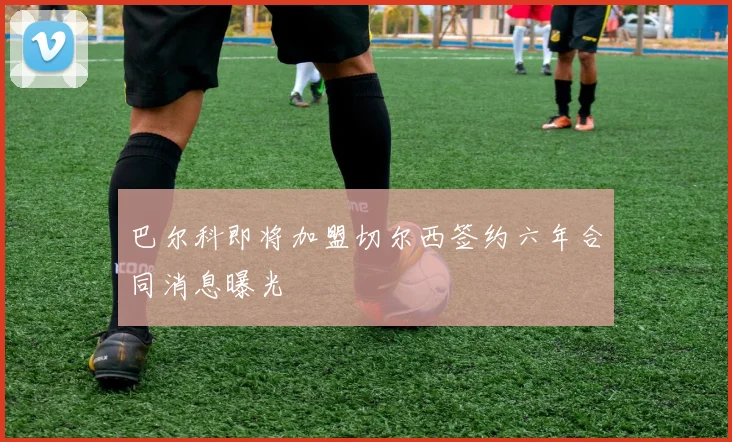 巴尔科即将加盟切尔西签约六年合同消息曝光