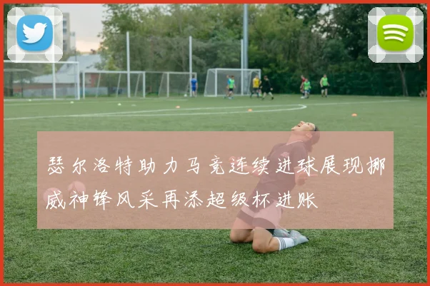 瑟尔洛特助力马竞连续进球展现挪威神锋风采再添超级杯进账